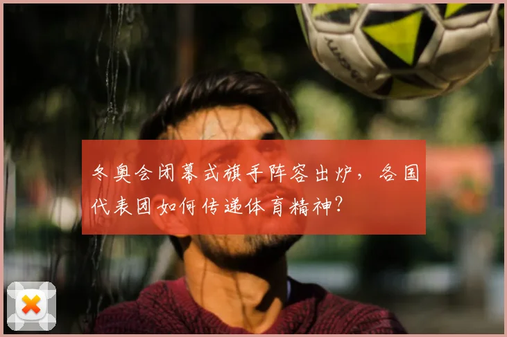 冬奥会闭幕式旗手阵容出炉，各国代表团如何传递体育精神？