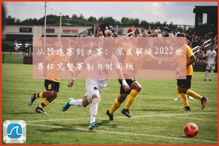 从预选赛到决赛:深度解读2022世界杯完整赛制与时间线