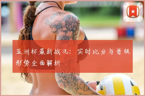 亚洲杯最新战况:实时比分与晋级形势全面解析