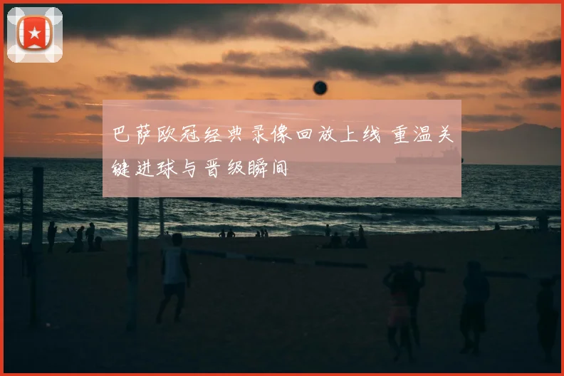 巴萨欧冠经典录像回放上线 重温关键进球与晋级瞬间