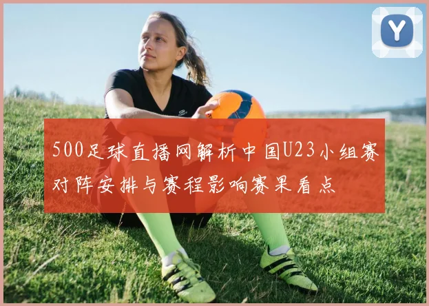 500足球直播网解析中国U23小组赛对阵安排与赛程影响赛果看点