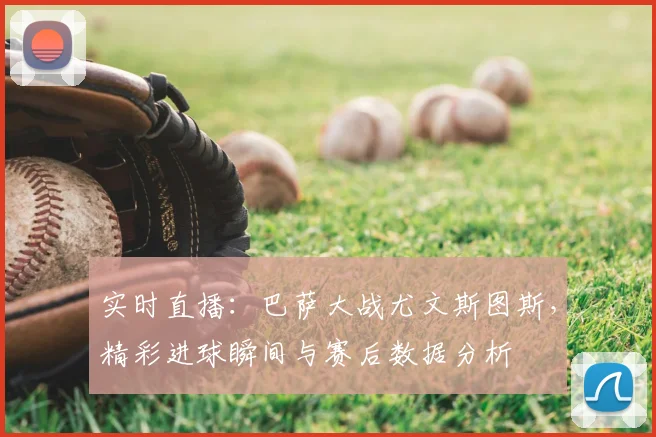 实时直播:巴萨大战尤文斯图斯,精彩进球瞬间与赛后数据分析