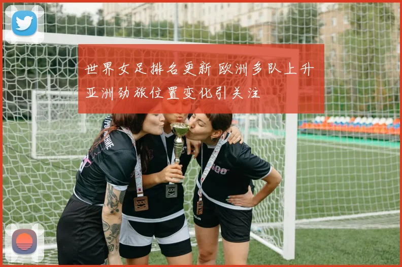 世界女足排名更新 欧洲多队上升 亚洲劲旅位置变化引关注