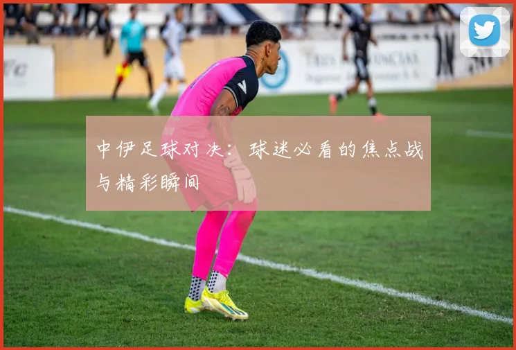 中伊足球对决：球迷必看的焦点战与精彩瞬间