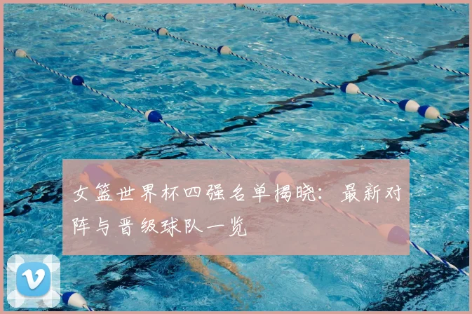 女篮世界杯四强名单揭晓:最新对阵与晋级球队一览