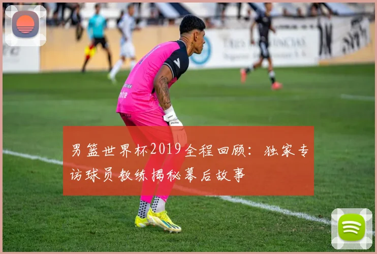 男篮世界杯2019全程回顾:独家专访球员教练揭秘幕后故事