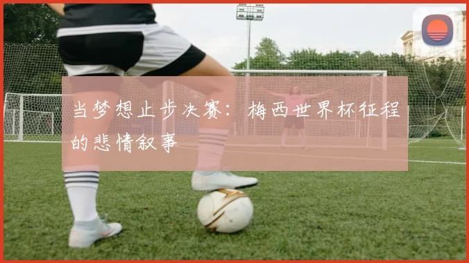 当梦想止步决赛：梅西世界杯征程的悲情叙事