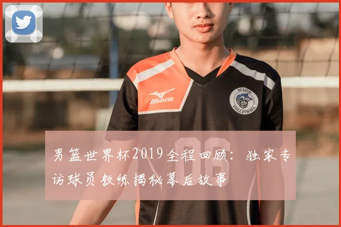 男篮世界杯2019全程回顾：独家专访球员教练揭秘幕后故事