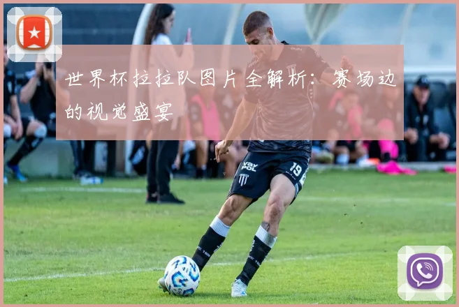 世界杯拉拉队图片全解析：赛场边的视觉盛宴