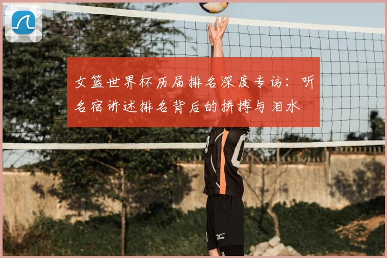 女篮世界杯历届排名深度专访:听名宿讲述排名背后的拼搏与泪水